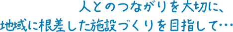 人とのつながりを大切に、地域に根差した施設づくりを目指して･･･